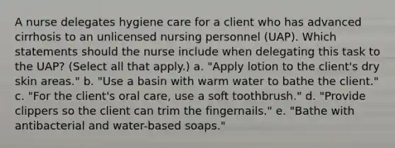 A nurse delegates hygiene care for a client who has advanced cirrhosis to an unlicensed nursing personnel (UAP). Which statements should the nurse include when delegating this task to the UAP? (Select all that apply.) a. "Apply lotion to the client's dry skin areas." b. "Use a basin with warm water to bathe the client." c. "For the client's oral care, use a soft toothbrush." d. "Provide clippers so the client can trim the fingernails." e. "Bathe with antibacterial and water-based soaps."