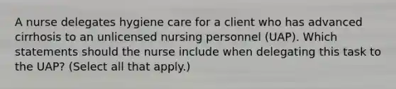 A nurse delegates hygiene care for a client who has advanced cirrhosis to an unlicensed nursing personnel (UAP). Which statements should the nurse include when delegating this task to the UAP? (Select all that apply.)