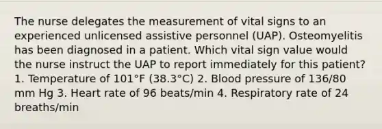 The nurse delegates the measurement of vital signs to an experienced unlicensed assistive personnel (UAP). Osteomyelitis has been diagnosed in a patient. Which vital sign value would the nurse instruct the UAP to report immediately for this patient? 1. Temperature of 101°F (38.3°C) 2. Blood pressure of 136/80 mm Hg 3. Heart rate of 96 beats/min 4. Respiratory rate of 24 breaths/min