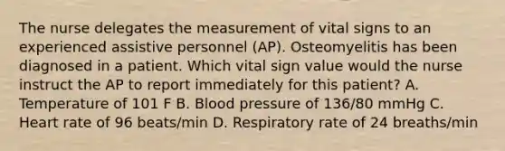 The nurse delegates the measurement of vital signs to an experienced assistive personnel (AP). Osteomyelitis has been diagnosed in a patient. Which vital sign value would the nurse instruct the AP to report immediately for this patient? A. Temperature of 101 F B. Blood pressure of 136/80 mmHg C. Heart rate of 96 beats/min D. Respiratory rate of 24 breaths/min