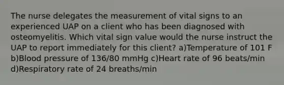 The nurse delegates the measurement of vital signs to an experienced UAP on a client who has been diagnosed with osteomyelitis. Which vital sign value would the nurse instruct the UAP to report immediately for this client? a)Temperature of 101 F b)Blood pressure of 136/80 mmHg c)Heart rate of 96 beats/min d)Respiratory rate of 24 breaths/min