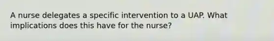 A nurse delegates a specific intervention to a UAP. What implications does this have for the nurse?