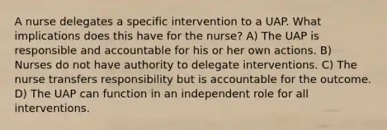 A nurse delegates a specific intervention to a UAP. What implications does this have for the nurse? A) The UAP is responsible and accountable for his or her own actions. B) Nurses do not have authority to delegate interventions. C) The nurse transfers responsibility but is accountable for the outcome. D) The UAP can function in an independent role for all interventions.