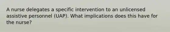 A nurse delegates a specific intervention to an unlicensed assistive personnel (UAP). What implications does this have for the nurse?