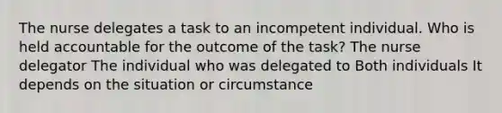 The nurse delegates a task to an incompetent individual. Who is held accountable for the outcome of the task? The nurse delegator The individual who was delegated to Both individuals It depends on the situation or circumstance