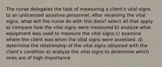 The nurse delegates the task of measuring a client's vital signs to an unlicensed assistive personnel. After receiving the vital signs, what will the nurse do with this data? select all that apply. a) compare how the vital signs were measured b) analyze what equipment was used to measure the vital signs c) examine where the client was when the vital signs were assessed. d) determine the relationship of the vital signs obtained with the client's condition e) analyze the vital signs to determine which ones are of high importance