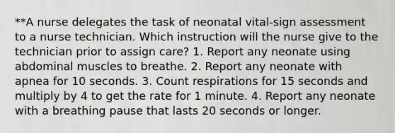 **A nurse delegates the task of neonatal vital-sign assessment to a nurse technician. Which instruction will the nurse give to the technician prior to assign care? 1. Report any neonate using abdominal muscles to breathe. 2. Report any neonate with apnea for 10 seconds. 3. Count respirations for 15 seconds and multiply by 4 to get the rate for 1 minute. 4. Report any neonate with a breathing pause that lasts 20 seconds or longer.