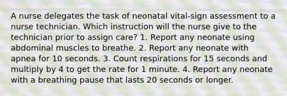 A nurse delegates the task of neonatal vital-sign assessment to a nurse technician. Which instruction will the nurse give to the technician prior to assign care? 1. Report any neonate using abdominal muscles to breathe. 2. Report any neonate with apnea for 10 seconds. 3. Count respirations for 15 seconds and multiply by 4 to get the rate for 1 minute. 4. Report any neonate with a breathing pause that lasts 20 seconds or longer.