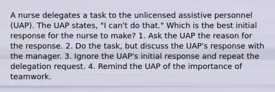 A nurse delegates a task to the unlicensed assistive personnel (UAP). The UAP states, "I can't do that." Which is the best initial response for the nurse to make? 1. Ask the UAP the reason for the response. 2. Do the task, but discuss the UAP's response with the manager. 3. Ignore the UAP's initial response and repeat the delegation request. 4. Remind the UAP of the importance of teamwork.