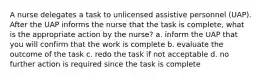 A nurse delegates a task to unlicensed assistive personnel (UAP). After the UAP informs the nurse that the task is complete, what is the appropriate action by the nurse? a. inform the UAP that you will confirm that the work is complete b. evaluate the outcome of the task c. redo the task if not acceptable d. no further action is required since the task is complete