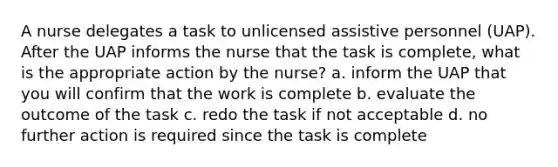 A nurse delegates a task to unlicensed assistive personnel (UAP). After the UAP informs the nurse that the task is complete, what is the appropriate action by the nurse? a. inform the UAP that you will confirm that the work is complete b. evaluate the outcome of the task c. redo the task if not acceptable d. no further action is required since the task is complete