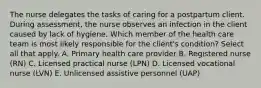 The nurse delegates the tasks of caring for a postpartum client. During assessment, the nurse observes an infection in the client caused by lack of hygiene. Which member of the health care team is most likely responsible for the client's condition? Select all that apply. A. Primary health care provider B. Registered nurse (RN) C. Licensed practical nurse (LPN) D. Licensed vocational nurse (LVN) E. Unlicensed assistive personnel (UAP)