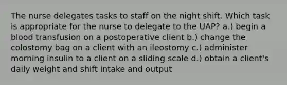 The nurse delegates tasks to staff on the night shift. Which task is appropriate for the nurse to delegate to the UAP? a.) begin a blood transfusion on a postoperative client b.) change the colostomy bag on a client with an ileostomy c.) administer morning insulin to a client on a sliding scale d.) obtain a client's daily weight and shift intake and output