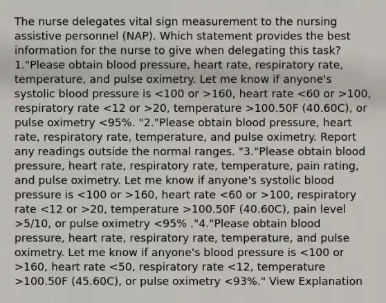 The nurse delegates vital sign measurement to the nursing assistive personnel (NAP). Which statement provides the best information for the nurse to give when delegating this task? 1."Please obtain blood pressure, heart rate, respiratory rate, temperature, and pulse oximetry. Let me know if anyone's systolic blood pressure is 160, heart rate 100, respiratory rate 20, temperature >100.50F (40.60C), or pulse oximetry 160, heart rate 100, respiratory rate 20, temperature >100.50F (40.60C), pain level >5/10, or pulse oximetry 160, heart rate 100.50F (45.60C), or pulse oximetry <93%." View Explanation