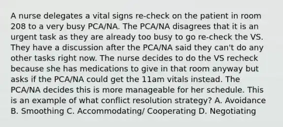 A nurse delegates a vital signs re-check on the patient in room 208 to a very busy PCA/NA. The PCA/NA disagrees that it is an urgent task as they are already too busy to go re-check the VS. They have a discussion after the PCA/NA said they can't do any other tasks right now. The nurse decides to do the VS recheck because she has medications to give in that room anyway but asks if the PCA/NA could get the 11am vitals instead. The PCA/NA decides this is more manageable for her schedule. This is an example of what conflict resolution strategy? A. Avoidance B. Smoothing C. Accommodating/ Cooperating D. Negotiating