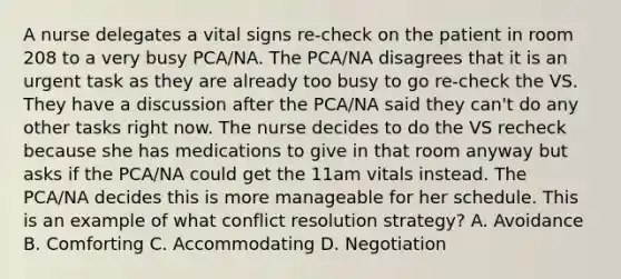 A nurse delegates a vital signs re-check on the patient in room 208 to a very busy PCA/NA. The PCA/NA disagrees that it is an urgent task as they are already too busy to go re-check the VS. They have a discussion after the PCA/NA said they can't do any other tasks right now. The nurse decides to do the VS recheck because she has medications to give in that room anyway but asks if the PCA/NA could get the 11am vitals instead. The PCA/NA decides this is more manageable for her schedule. This is an example of what conflict resolution strategy? A. Avoidance B. Comforting C. Accommodating D. Negotiation