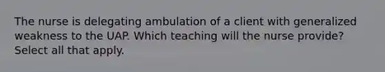 The nurse is delegating ambulation of a client with generalized weakness to the UAP. Which teaching will the nurse provide? Select all that apply.