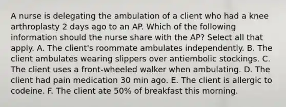 A nurse is delegating the ambulation of a client who had a knee arthroplasty 2 days ago to an AP. Which of the following information should the nurse share with the AP? Select all that apply. A. The client's roommate ambulates independently. B. The client ambulates wearing slippers over antiembolic stockings. C. The client uses a front-wheeled walker when ambulating. D. The client had pain medication 30 min ago. E. The client is allergic to codeine. F. The client ate 50% of breakfast this morning.