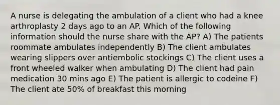 A nurse is delegating the ambulation of a client who had a knee arthroplasty 2 days ago to an AP. Which of the following information should the nurse share with the AP? A) The patients roommate ambulates independently B) The client ambulates wearing slippers over antiembolic stockings C) The client uses a front wheeled walker when ambulating D) The client had pain medication 30 mins ago E) The patient is allergic to codeine F) The client ate 50% of breakfast this morning