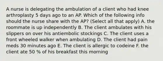 A nurse is delegating the ambulation of a client who had knee arthroplasty 5 days ago to an AP. Which of the following info should the nurse share with the AP? (Select all that apply) A. the roommate is up independently B. The client ambulates with his slippers on over his antiembolic stockings C. The client uses a front wheeled walker when ambulating D. The client had pain meds 30 minutes ago E. The client is allergic to codeine F. the client ate 50 % of his breakfast this morning