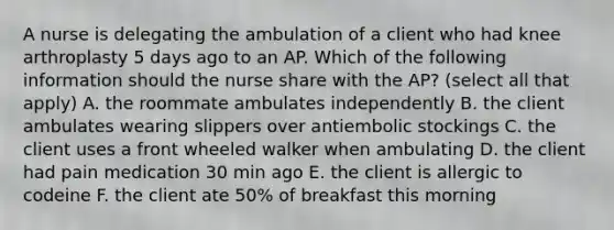 A nurse is delegating the ambulation of a client who had knee arthroplasty 5 days ago to an AP. Which of the following information should the nurse share with the AP? (select all that apply) A. the roommate ambulates independently B. the client ambulates wearing slippers over antiembolic stockings C. the client uses a front wheeled walker when ambulating D. the client had pain medication 30 min ago E. the client is allergic to codeine F. the client ate 50% of breakfast this morning