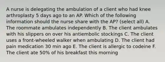 A nurse is delegating the ambulation of a client who had knee arthroplasty 5 days ago to an AP. Which of the following information should the nurse share with the AP? (select all) A. The roommate ambulates independently B. The client ambulates with his slippers on over his antiembolic stockings C. The client uses a front-wheeled walker when ambulating D. The client had pain medication 30 min ago E. The client is allergic to codeine F. The client ate 50% of his breakfast this morning