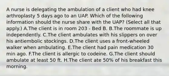 A nurse is delegating the ambulation of a client who had knee arthroplasty 5 days ago to an UAP. Which of the following information should the nurse share with the UAP? (Select all that apply.) A.The client is in room 203 - Bed B. B.The roommate is up independently. C.The client ambulates with his slippers on over his antiembolic stockings. D.The client uses a front-wheeled walker when ambulating. E.The client had pain medication 30 min ago. F.The client is allergic to codeine. G.The client should ambulate at least 50 ft. H.The client ate 50% of his breakfast this morning.