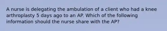 A nurse is delegating the ambulation of a client who had a knee arthroplasty 5 days ago to an AP. Which of the following information should the nurse share with the AP?