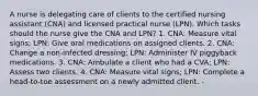 A nurse is delegating care of clients to the certified nursing assistant (CNA) and licensed practical nurse (LPN). Which tasks should the nurse give the CNA and LPN? 1. CNA: Measure vital signs; LPN: Give oral medications on assigned clients. 2. CNA: Change a non-infected dressing; LPN: Administer IV piggyback medications. 3. CNA: Ambulate a client who had a CVA; LPN: Assess two clients. 4. CNA: Measure vital signs; LPN: Complete a head-to-toe assessment on a newly admitted client. -