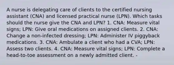 A nurse is delegating care of clients to the certified nursing assistant (CNA) and licensed practical nurse (LPN). Which tasks should the nurse give the CNA and LPN? 1. CNA: Measure vital signs; LPN: Give oral medications on assigned clients. 2. CNA: Change a non-infected dressing; LPN: Administer IV piggyback medications. 3. CNA: Ambulate a client who had a CVA; LPN: Assess two clients. 4. CNA: Measure vital signs; LPN: Complete a head-to-toe assessment on a newly admitted client. -