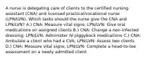 A nurse is delegating care of clients to the certified nursing assistant (CNA) and licensed practical/vocational nurse (LPN/LVN). Which tasks should the nurse give the CNA and LPN/LVN? A.) CNA: Measure vital signs; LPN/LVN: Give oral medications on assigned clients B.) CNA: Change a non-infected dressing; LPN/LVN: Administer IV piggyback medications C.) CNA: Ambulate a client who had a CVA; LPN/LVN: Assess two clients D.) CNA: Measure vital signs; LPN/LVN: Complete a head-to-toe assessment on a newly admitted client