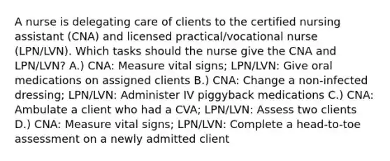 A nurse is delegating care of clients to the certified nursing assistant (CNA) and licensed practical/vocational nurse (LPN/LVN). Which tasks should the nurse give the CNA and LPN/LVN? A.) CNA: Measure vital signs; LPN/LVN: Give oral medications on assigned clients B.) CNA: Change a non-infected dressing; LPN/LVN: Administer IV piggyback medications C.) CNA: Ambulate a client who had a CVA; LPN/LVN: Assess two clients D.) CNA: Measure vital signs; LPN/LVN: Complete a head-to-toe assessment on a newly admitted client