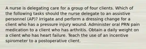 A nurse is delegating care for a group of four clients. Which of the following tasks should the nurse delegate to an assistive personnel (AP)? Irrigate and perform a dressing change for a client who has a pressure injury wound. Administer oral PRN pain medication to a client who has arthritis. Obtain a daily weight on a client who has heart failure. Teach the use of an incentive spirometer to a postoperative client.