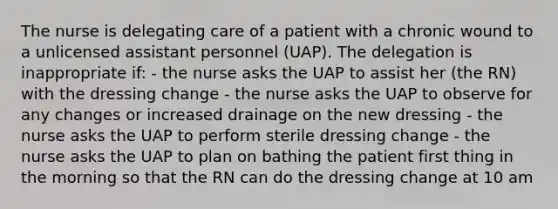 The nurse is delegating care of a patient with a chronic wound to a unlicensed assistant personnel (UAP). The delegation is inappropriate if: - the nurse asks the UAP to assist her (the RN) with the dressing change - the nurse asks the UAP to observe for any changes or increased drainage on the new dressing - the nurse asks the UAP to perform sterile dressing change - the nurse asks the UAP to plan on bathing the patient first thing in the morning so that the RN can do the dressing change at 10 am