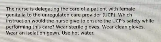 The nurse is delegating the care of a patient with female genitalia to the unregulated care provider (UCP). Which instruction would the nurse give to ensure the UCP's safety while performing this care? Wear sterile gloves. Wear clean gloves. Wear an isolation gown. Use hot water.