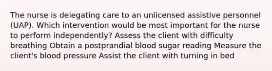 The nurse is delegating care to an unlicensed assistive personnel (UAP). Which intervention would be most important for the nurse to perform independently? Assess the client with difficulty breathing Obtain a postprandial blood sugar reading Measure the client's blood pressure Assist the client with turning in bed