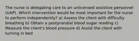 The nurse is delegating care to an unlicensed assistive personnel (UAP). Which intervention would be most important for the nurse to perform independently? a) Assess the client with difficulty breathing b) Obtain a postprandial blood sugar reading c) Measure the client's blood pressure d) Assist the client with turning in bed