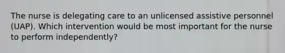 The nurse is delegating care to an unlicensed assistive personnel (UAP). Which intervention would be most important for the nurse to perform independently?