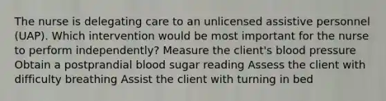 The nurse is delegating care to an unlicensed assistive personnel (UAP). Which intervention would be most important for the nurse to perform independently? Measure the client's blood pressure Obtain a postprandial blood sugar reading Assess the client with difficulty breathing Assist the client with turning in bed