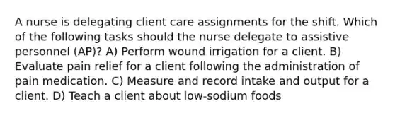 A nurse is delegating client care assignments for the shift. Which of the following tasks should the nurse delegate to assistive personnel (AP)? A) Perform wound irrigation for a client. B) Evaluate pain relief for a client following the administration of pain medication. C) Measure and record intake and output for a client. D) Teach a client about low-sodium foods