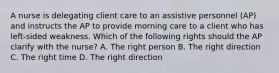 A nurse is delegating client care to an assistive personnel (AP) and instructs the AP to provide morning care to a client who has left-sided weakness. Which of the following rights should the AP clarify with the nurse? A. The right person B. The right direction C. The right time D. The right direction