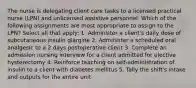 The nurse is delegating client care tasks to a licensed practical nurse (LPN) and unlicensed assistive personnel. Which of the following assignments are most appropriate to assign to the LPN? Select all that apply: 1. Administer a client's daily dose of subcutaneous insulin glargine 2. Administer a scheduled oral analgesic to a 2 days postoperative client 3. Complete an admission nursing interview for a client admitted for elective hysterectomy 4. Reinforce teaching on self-administration of insulin to a client with diabetes mellitus 5. Tally the shift's intake and outputs for the entire unit