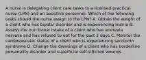 A nurse is delegating client care tasks to a licensed practical nurse (LPN) and an assistive personnel. Which of the following tasks should the nurse assign to the LPN? A. Obtain the weight of a client who has bipolar disorder and is experiencing mania B. Assess the nutritional intake of a client who has anorexia nervosa and has refused to eat for the past 2 days C. Monitor the cardiovascular status of a client who is experiencing serotonin syndrome D. Change the dressings of a client who has borderline personality disorder and superficial self-inflicted wounds