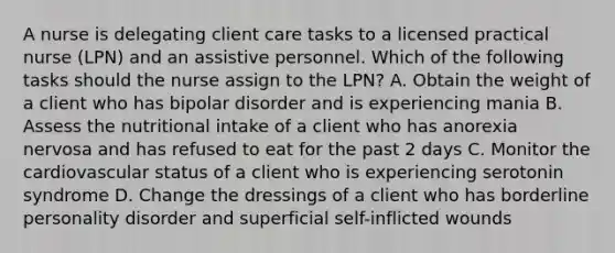 A nurse is delegating client care tasks to a licensed practical nurse (LPN) and an assistive personnel. Which of the following tasks should the nurse assign to the LPN? A. Obtain the weight of a client who has bipolar disorder and is experiencing mania B. Assess the nutritional intake of a client who has anorexia nervosa and has refused to eat for the past 2 days C. Monitor the cardiovascular status of a client who is experiencing serotonin syndrome D. Change the dressings of a client who has borderline personality disorder and superficial self-inflicted wounds