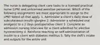 The nurse is delegating client care tasks to a licensed practical nurse (LPN) and unlicensed assistive personnel. Which of the following assignments are most appropriate to assign to the LPN? Select all that apply. 1. Administer a client's daily dose of subcutaneous insulin glargine 2. Administer a scheduled oral analgesic to a 2 days postoperative client 3. Complete an admission nursing interview for a client admitted for elective hysterectomy 4. Reinforce teaching on self-administration of insulin to a client with diabetes mellitus 5. Tally the shift's intake and outputs for the entire unit