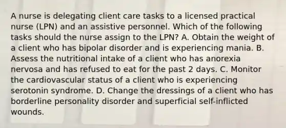 A nurse is delegating client care tasks to a licensed practical nurse (LPN) and an assistive personnel. Which of the following tasks should the nurse assign to the LPN? A. Obtain the weight of a client who has bipolar disorder and is experiencing mania. B. Assess the nutritional intake of a client who has anorexia nervosa and has refused to eat for the past 2 days. C. Monitor the cardiovascular status of a client who is experiencing serotonin syndrome. D. Change the dressings of a client who has borderline personality disorder and superficial self-inflicted wounds.