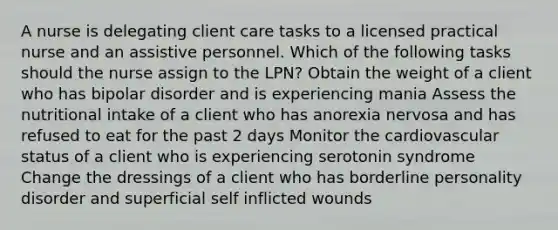 A nurse is delegating client care tasks to a licensed practical nurse and an assistive personnel. Which of the following tasks should the nurse assign to the LPN? Obtain the weight of a client who has bipolar disorder and is experiencing mania Assess the nutritional intake of a client who has anorexia nervosa and has refused to eat for the past 2 days Monitor the cardiovascular status of a client who is experiencing serotonin syndrome Change the dressings of a client who has borderline personality disorder and superficial self inflicted wounds