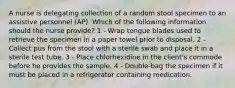 A nurse is delegating collection of a random stool specimen to an assistive personnel (AP). Which of the following information should the nurse provide? 1 - Wrap tongue blades used to retrieve the specimen in a paper towel prior to disposal. 2 - Collect pus from the stool with a sterile swab and place it in a sterile test tube. 3 - Place chlorhexidine in the client's commode before he provides the sample. 4 - Double-bag the specimen if it must be placed in a refrigerator containing medication.