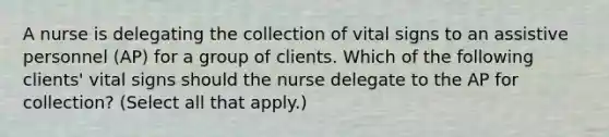 A nurse is delegating the collection of vital signs to an assistive personnel (AP) for a group of clients. Which of the following clients' vital signs should the nurse delegate to the AP for collection? (Select all that apply.)