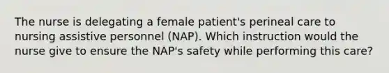 The nurse is delegating a female patient's perineal care to nursing assistive personnel (NAP). Which instruction would the nurse give to ensure the NAP's safety while performing this care?